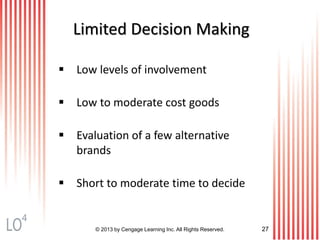 © 2013 by Cengage Learning Inc. All Rights Reserved. 27
Limited Decision Making
 Low levels of involvement
 Low to moderate cost goods
 Evaluation of a few alternative
brands
 Short to moderate time to decide
4
 