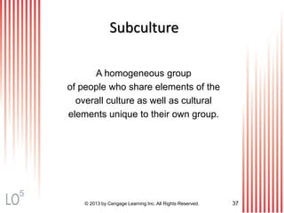 © 2013 by Cengage Learning Inc. All Rights Reserved. 37
Subculture
A homogeneous group
of people who share elements of the
overall culture as well as cultural
elements unique to their own group.
5
 