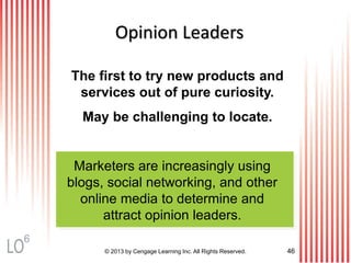 The first to try new products and
services out of pure curiosity.
May be challenging to locate.
Marketers are increasingly using
blogs, social networking, and other
online media to determine and
attract opinion leaders.
© 2013 by Cengage Learning Inc. All Rights Reserved. 46
Opinion Leaders
6
 