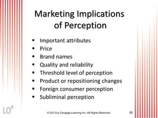 Marketing Implications
of Perception
© 2013 by Cengage Learning Inc. All Rights Reserved. 55
 Important attributes
 Price
 Brand names
 Quality and reliability
 Threshold level of perception
 Product or repositioning changes
 Foreign consumer perception
 Subliminal perception
8
 