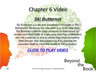 Chapter 6 Video
Ski Butternut
Ski Butternut is a ski and snowboard mountain in the
Berkshires. Because the mountain is a “soft” mountain,
Ski Butternut collects large amounts of data based on
rentals and Web traffic to make sure that they understand
who the customer is and to whom they need to market.
Matt Sawyer also discusses how they change the
mountain itself to meet the needs of the customer.
CLICK TO PLAY VIDEO
© 2013 by Cengage Learning Inc. All Rights Reserved.60
 