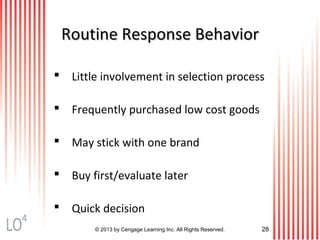 © 2013 by Cengage Learning Inc. All Rights Reserved. 28
Routine Response BehaviorRoutine Response Behavior
 Little involvement in selection process
 Frequently purchased low cost goods
 May stick with one brand
 Buy first/evaluate later
 Quick decision
4
 