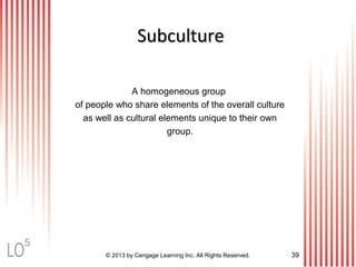 © 2013 by Cengage Learning Inc. All Rights Reserved. 39
SubcultureSubculture
A homogeneous group
of people who share elements of the overall culture
as well as cultural elements unique to their own
group.
5
 