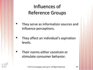 © 2013 by Cengage Learning Inc. All Rights Reserved. 47
Influences ofInfluences of
Reference GroupsReference Groups
 They serve as information sources and
influence perceptions.
 They affect an individual’s aspiration
levels.
 Their norms either constrain or
stimulate consumer behavior.
6
 