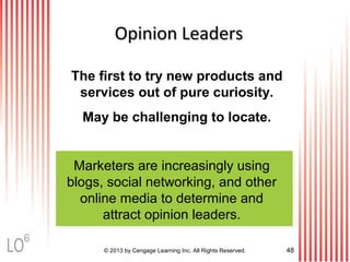The first to try new products and
services out of pure curiosity.
May be challenging to locate.
Marketers are increasingly using
blogs, social networking, and other
online media to determine and
attract opinion leaders.
© 2013 by Cengage Learning Inc. All Rights Reserved. 48
Opinion LeadersOpinion Leaders
6
 