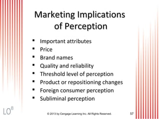 Marketing ImplicationsMarketing Implications
of Perceptionof Perception
© 2013 by Cengage Learning Inc. All Rights Reserved. 57
 Important attributes
 Price
 Brand names
 Quality and reliability
 Threshold level of perception
 Product or repositioning changes
 Foreign consumer perception
 Subliminal perception
8
 