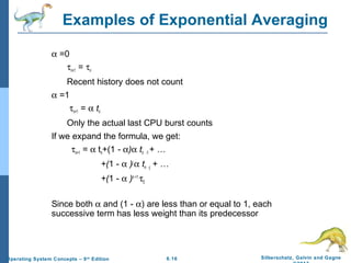 6.16 Silberschatz, Galvin and GagneOperating System Concepts – 9th
Edition
Examples of Exponential Averaging
α =0
τn+1 = τn
Recent history does not count
α =1
τn+1 = α tn
Only the actual last CPU burst counts
If we expand the formula, we get:
τn+1 = α tn+(1 - α)α tn -1 + …
+(1 - α )j
α tn -j + …
+(1 - α )n +1
τ0
Since both α and (1 - α) are less than or equal to 1, each
successive term has less weight than its predecessor
 