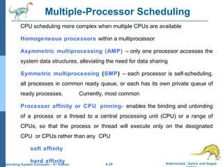 6.29 Silberschatz, Galvin and GagneOperating System Concepts – 9th
Edition
Multiple-Processor Scheduling
CPU scheduling more complex when multiple CPUs are available
Homogeneous processors within a multiprocessor
Asymmetric multiprocessing (AMP) – only one processor accesses the
system data structures, alleviating the need for data sharing
Symmetric multiprocessing (SMP) – each processor is self-scheduling,
all processes in common ready queue, or each has its own private queue of
ready processes. Currently, most common
Processor affinity or CPU pinning- enables the binding and unbinding
of a process or a thread to a central processing unit (CPU) or a range of
CPUs, so that the process or thread will execute only on the designated
CPU or CPUs rather than any CPU
soft affinity
hard affinity
 