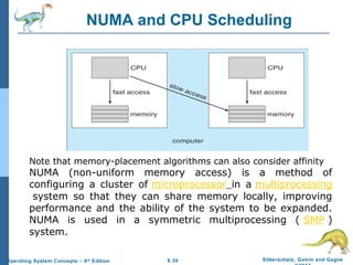 6.30 Silberschatz, Galvin and GagneOperating System Concepts – 9th
Edition
NUMA and CPU Scheduling
Note that memory-placement algorithms can also consider affinity
NUMA (non-uniform memory access) is a method of
configuring a cluster of microprocessor in a multiprocessing
system so that they can share memory locally, improving
performance and the ability of the system to be expanded.
NUMA is used in a symmetric multiprocessing ( SMP )
system.
 
