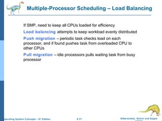 6.31 Silberschatz, Galvin and GagneOperating System Concepts – 9th
Edition
Multiple-Processor Scheduling – Load Balancing
If SMP, need to keep all CPUs loaded for efficiency
Load balancing attempts to keep workload evenly distributed
Push migration – periodic task checks load on each
processor, and if found pushes task from overloaded CPU to
other CPUs
Pull migration – idle processors pulls waiting task from busy
processor
 