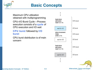 6.4 Silberschatz, Galvin and GagneOperating System Concepts – 9th
Edition
Basic Concepts
Maximum CPU utilization
obtained with multiprogramming
CPU–I/O Burst Cycle – Process
execution consists of a cycle of
CPU execution and I/O wait
CPU burst followed by I/O
burst
CPU burst distribution is of main
concern
 