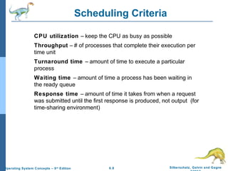 6.8 Silberschatz, Galvin and GagneOperating System Concepts – 9th
Edition
Scheduling Criteria
CPU utilization – keep the CPU as busy as possible
Throughput – # of processes that complete their execution per
time unit
Turnaround time – amount of time to execute a particular
process
Waiting time – amount of time a process has been waiting in
the ready queue
Response time – amount of time it takes from when a request
was submitted until the first response is produced, not output (for
time-sharing environment)
 