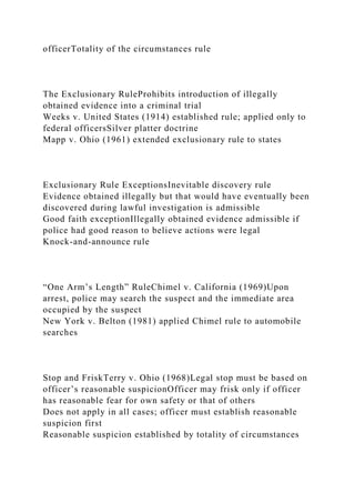 officerTotality of the circumstances rule
The Exclusionary RuleProhibits introduction of illegally
obtained evidence into a criminal trial
Weeks v. United States (1914) established rule; applied only to
federal officersSilver platter doctrine
Mapp v. Ohio (1961) extended exclusionary rule to states
Exclusionary Rule ExceptionsInevitable discovery rule
Evidence obtained illegally but that would have eventually been
discovered during lawful investigation is admissible
Good faith exceptionIllegally obtained evidence admissible if
police had good reason to believe actions were legal
Knock-and-announce rule
“One Arm’s Length” RuleChimel v. California (1969)Upon
arrest, police may search the suspect and the immediate area
occupied by the suspect
New York v. Belton (1981) applied Chimel rule to automobile
searches
Stop and FriskTerry v. Ohio (1968)Legal stop must be based on
officer’s reasonable suspicionOfficer may frisk only if officer
has reasonable fear for own safety or that of others
Does not apply in all cases; officer must establish reasonable
suspicion first
Reasonable suspicion established by totality of circumstances
 