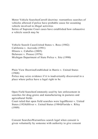 Motor Vehicle SearchesCarroll doctrine: warrantless searches of
vehicles allowed if police have probable cause for assuming
vehicle involved in illegal activities
Series of Supreme Court cases have established how exhaustive
a vehicle search may be
Vehicle Search CasesUnited States v. Ross (1982)
California v. Acevedo (1991)
Illinois v. Caballes (2005)
Delaware v. Prouse (1976)
Michigan Department of State Police v. Sitz (1990)
Plain View DoctrineEstablished in Harris v. United States
(1968)
Police may seize evidence if it is inadvertently discovered in a
place where police have a legal right to be
Open Field SearchesCommonly used by law enforcement in
searches for drug grows and manufacturing in pastures and
agricultural fields
Court ruled that open field searches were legalHester v. United
States (1924)Oliver v. United States (1984)Florida v. Riley
(1989)
Consent SearchesWarrantless search legal when consent is
given voluntarily by someone with authority to give consent
 