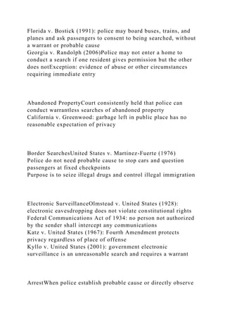 Florida v. Bostick (1991): police may board buses, trains, and
planes and ask passengers to consent to being searched, without
a warrant or probable cause
Georgia v. Randolph (2006)Police may not enter a home to
conduct a search if one resident gives permission but the other
does notException: evidence of abuse or other circumstances
requiring immediate entry
Abandoned PropertyCourt consistently held that police can
conduct warrantless searches of abandoned property
California v. Greenwood: garbage left in public place has no
reasonable expectation of privacy
Border SearchesUnited States v. Martinez-Fuerte (1976)
Police do not need probable cause to stop cars and question
passengers at fixed checkpoints
Purpose is to seize illegal drugs and control illegal immigration
Electronic SurveillanceOlmstead v. United States (1928):
electronic eavesdropping does not violate constitutional rights
Federal Communications Act of 1934: no person not authorized
by the sender shall intercept any communications
Katz v. United States (1967): Fourth Amendment protects
privacy regardless of place of offense
Kyllo v. United States (2001): government electronic
surveillance is an unreasonable search and requires a warrant
ArrestWhen police establish probable cause or directly observe
 