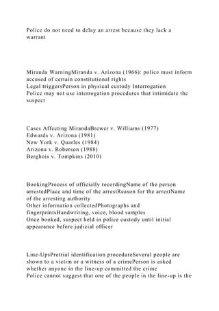 Police do not need to delay an arrest because they lack a
warrant
Miranda WarningMiranda v. Arizona (1966): police must inform
accused of certain constitutional rights
Legal triggersPerson in physical custody Interrogation
Police may not use interrogation procedures that intimidate the
suspect
Cases Affecting MirandaBrewer v. Williams (1977)
Edwards v. Arizona (1981)
New York v. Quarles (1984)
Arizona v. Roberson (1988)
Berghois v. Tompkins (2010)
BookingProcess of officially recordingName of the person
arrestedPlace and time of the arrestReason for the arrestName
of the arresting authority
Other information collectedPhotographs and
fingerprintsHandwriting, voice, blood samples
Once booked, suspect held in police custody until initial
appearance before judicial officer
Line-UpsPretrial identification procedureSeveral people are
shown to a victim or a witness of a crimePerson is asked
whether anyone in the line-up committed the crime
Police cannot suggest that one of the people in the line-up is the
 