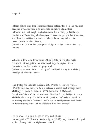 suspect
Interrogation and ConfessionsInterrogationStage in the pretrial
process where police ask suspects questions to obtain
information that might not otherwise be willingly disclosed
ConfessionVoluntary declaration to another person by someone
who has committed a crime in which he or she admits to
involvement in the offense
Confession cannot be precipitated by promise, threat, fear, or
torture
What is a Coerced Confession?Long delays coupled with
constant interrogation was form of psychological torture
Coercion can be mental or physical
Courts determine admissibility of confessions by examining
totality of circumstances
Can Delay Constitute Coercion?McNabb v. United States
(1943): no unnecessary delay between arrest and arraignment
Mallory v. United States (1957): broadened McNabb
Omnibus Crime Control and Safe Streets Act (1968)Abolished
McNabb-Mallory ruleAdmissibility of a confession based on
voluntary nature of confessionDelay in arraignment one factor
in determining whether confession was “voluntary”
Do Suspects Have a Right to Counsel During
Interrogation?Gideon v. Wainwright (1963): any person charged
with a felony has the right to counsel
 