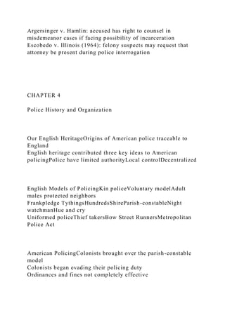 Argersinger v. Hamlin: accused has right to counsel in
misdemeanor cases if facing possibility of incarceration
Escobedo v. Illinois (1964): felony suspects may request that
attorney be present during police interrogation
CHAPTER 4
Police History and Organization
Our English HeritageOrigins of American police traceable to
England
English heritage contributed three key ideas to American
policingPolice have limited authorityLocal controlDecentralized
English Models of PolicingKin policeVoluntary modelAdult
males protected neighbors
Frankpledge TythingsHundredsShireParish-constableNight
watchmanHue and cry
Uniformed policeThief takersBow Street RunnersMetropolitan
Police Act
American PolicingColonists brought over the parish-constable
model
Colonists began evading their policing duty
Ordinances and fines not completely effective
 