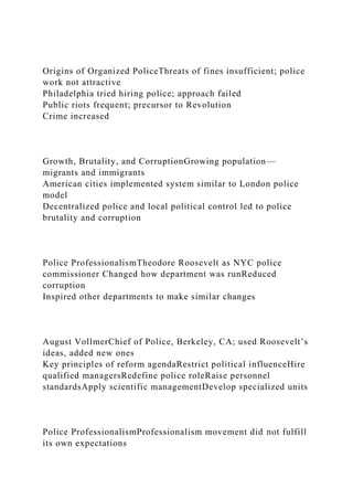 Origins of Organized PoliceThreats of fines insufficient; police
work not attractive
Philadelphia tried hiring police; approach failed
Public riots frequent; precursor to Revolution
Crime increased
Growth, Brutality, and CorruptionGrowing population—
migrants and immigrants
American cities implemented system similar to London police
model
Decentralized police and local political control led to police
brutality and corruption
Police ProfessionalismTheodore Roosevelt as NYC police
commissioner Changed how department was runReduced
corruption
Inspired other departments to make similar changes
August VollmerChief of Police, Berkeley, CA; used Roosevelt’s
ideas, added new ones
Key principles of reform agendaRestrict political influenceHire
qualified managersRedefine police roleRaise personnel
standardsApply scientific managementDevelop specialized units
Police ProfessionalismProfessionalism movement did not fulfill
its own expectations
 