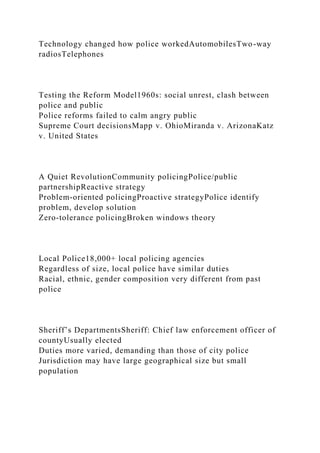 Technology changed how police workedAutomobilesTwo-way
radiosTelephones
Testing the Reform Model1960s: social unrest, clash between
police and public
Police reforms failed to calm angry public
Supreme Court decisionsMapp v. OhioMiranda v. ArizonaKatz
v. United States
A Quiet RevolutionCommunity policingPolice/public
partnershipReactive strategy
Problem-oriented policingProactive strategyPolice identify
problem, develop solution
Zero-tolerance policingBroken windows theory
Local Police18,000+ local policing agencies
Regardless of size, local police have similar duties
Racial, ethnic, gender composition very different from past
police
Sheriff’s DepartmentsSheriff: Chief law enforcement officer of
countyUsually elected
Duties more varied, demanding than those of city police
Jurisdiction may have large geographical size but small
population
 