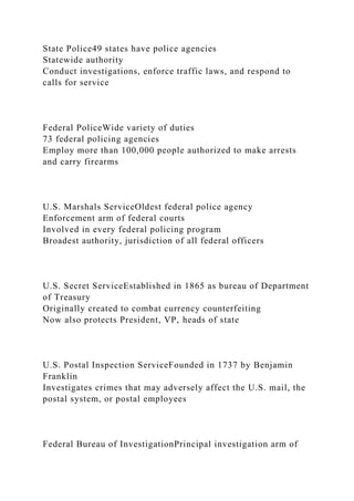 State Police49 states have police agencies
Statewide authority
Conduct investigations, enforce traffic laws, and respond to
calls for service
Federal PoliceWide variety of duties
73 federal policing agencies
Employ more than 100,000 people authorized to make arrests
and carry firearms
U.S. Marshals ServiceOldest federal police agency
Enforcement arm of federal courts
Involved in every federal policing program
Broadest authority, jurisdiction of all federal officers
U.S. Secret ServiceEstablished in 1865 as bureau of Department
of Treasury
Originally created to combat currency counterfeiting
Now also protects President, VP, heads of state
U.S. Postal Inspection ServiceFounded in 1737 by Benjamin
Franklin
Investigates crimes that may adversely affect the U.S. mail, the
postal system, or postal employees
Federal Bureau of InvestigationPrincipal investigation arm of
 