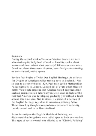 Summary
During the second week of Intro to Criminal Justice we were
allocated a quite hefty load of work at hand for such a short
measure of time. About what precisely? I'd have to state we've
found out about three more chapters, specifically concentrating
on our criminal justice system.
Section four begins off with Our English Heritage. As early as
the Origins of American police tracing back to England. I was
so stun to discover that in 1829, Peel built up the Metropolitan
Police Services in London. London out of every other place on
earth? You would imagine that America would had been done
such an administration before anyone else. Just, in light of the
fact that America was developing gradually yet without a doubt
around this time span. Not to stress, it embodied a portion of
the English heritage key ideas to American policing Police.
These three key thoughts were to have constrained authority,
Local control, and to be Decentralized.
As we investigate the English Models of Policing, we
discovered that Neighbors were relied upon to help one another.
This type of social control was alluded to as "Kinfolk Policing"
 