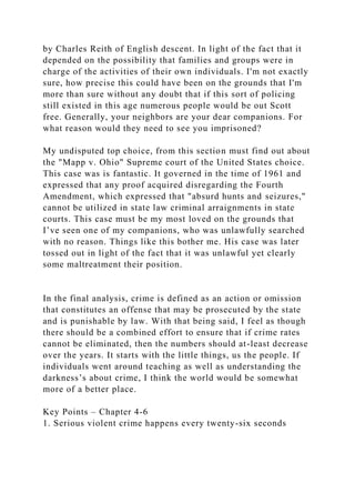 by Charles Reith of English descent. In light of the fact that it
depended on the possibility that families and groups were in
charge of the activities of their own individuals. I'm not exactly
sure, how precise this could have been on the grounds that I'm
more than sure without any doubt that if this sort of policing
still existed in this age numerous people would be out Scott
free. Generally, your neighbors are your dear companions. For
what reason would they need to see you imprisoned?
My undisputed top choice, from this section must find out about
the "Mapp v. Ohio" Supreme court of the United States choice.
This case was is fantastic. It governed in the time of 1961 and
expressed that any proof acquired disregarding the Fourth
Amendment, which expressed that "absurd hunts and seizures,"
cannot be utilized in state law criminal arraignments in state
courts. This case must be my most loved on the grounds that
I’ve seen one of my companions, who was unlawfully searched
with no reason. Things like this bother me. His case was later
tossed out in light of the fact that it was unlawful yet clearly
some maltreatment their position.
In the final analysis, crime is defined as an action or omission
that constitutes an offense that may be prosecuted by the state
and is punishable by law. With that being said, I feel as though
there should be a combined effort to ensure that if crime rates
cannot be eliminated, then the numbers should at-least decrease
over the years. It starts with the little things, us the people. If
individuals went around teaching as well as understanding the
darkness’s about crime, I think the world would be somewhat
more of a better place.
Key Points – Chapter 4-6
1. Serious violent crime happens every twenty-six seconds
 