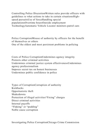 Controlling Police DiscretionWritten rules provide officers with
guidelines re what actions to take in certain situationsHigh-
speed pursuitsUse of forceHandling special
populationsOvertime hoursOutside employment
TechnologyAutomatic Vehicle Locator monitors patrol cars
Police CorruptionMisuse of authority by officers for the benefit
of themselves or others
One of the oldest and most persistent problems in policing
Costs of Police CorruptionUndermines agency integrity
Protects other criminal activities
Undermines criminal justice system effectivenessUndermines
agency professionalism
Imposes secret tax on honest businesses
Undermines public confidence in police
Types of CorruptionCorruption of authority
Kickbacks
Opportunistic theft
Shakedowns
Protection of illegal activities“Fixing” charges
Direct criminal activities
Internal payoffs
“Flaking” or “pudding”
Noble cause corruption
Investigating Police CorruptionChicago Crime Commission
 
