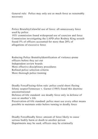 General rule: Police may only use as much force as reasonably
necessary
Police BrutalityUnlawful use of force: all unnecessary force
used by police
1931 commission found widespread use of coercion and force
Commission investigating the LAPD after Rodney King assault
found 5% of officers accounted for more than 20% of
allegations of excessive force
Reducing Police BrutalityIdentification of violence-prone
officers before they act out
Independent review boards
More effective disciplinary procedures
Refined police selection criteria
More thorough police training
Deadly ForceFleeing-felon rule: police could shoot fleeing
felony suspectTennessee v. Garner (1985) found this doctrine
unconstitutional
Defense-of-life standard: use deadly force only in defense of
own or another’s life
Preservation-of-life standard: police must use every other means
possible to maintain order before turning to deadly force
Deadly ForceDeadly force: amount of force likely to cause
serious bodily harm or death to another person
Departments may be sued, officers may be criminally
 