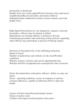 prosecuted or dismissed
Deadly force not evenly appliedVaries between cities and across
neighborhoodsRacial and ethnic minorities killed in
disproportionate numbersFew police-citizen contacts end with
deadly force
High-Speed PursuitsCan be very dangerous; suspects, innocent
bystanders, officers may be injured or killed
Departments are training officers in defensive driving
Formalizing procedures and enforcing written policies regarding
when officers may participate in pursuit of fleeing suspect
Decision to PursueSeverity of the offending infraction
Speed of travel
Number of pedestrians and vehicles on the streetWeather
conditions
Whether suspect is known and can be apprehended later
Whether benefits of apprehension outweigh the risks of pursuit
Police StressInterferes with police officers’ ability to carry out
duties
Stress: upsetting condition, occurs in response to adverse
external influences, capable of affecting officer’s physical
health
Causes of Police StressPersonal/family factors
Nature of police work
Conflict with supervisorsFrustration with courts
 