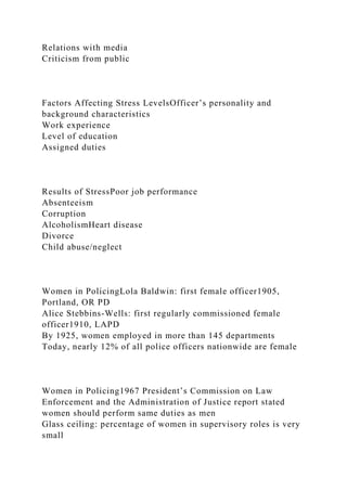 Relations with media
Criticism from public
Factors Affecting Stress LevelsOfficer’s personality and
background characteristics
Work experience
Level of education
Assigned duties
Results of StressPoor job performance
Absenteeism
Corruption
AlcoholismHeart disease
Divorce
Child abuse/neglect
Women in PolicingLola Baldwin: first female officer1905,
Portland, OR PD
Alice Stebbins-Wells: first regularly commissioned female
officer1910, LAPD
By 1925, women employed in more than 145 departments
Today, nearly 12% of all police officers nationwide are female
Women in Policing1967 President’s Commission on Law
Enforcement and the Administration of Justice report stated
women should perform same duties as men
Glass ceiling: percentage of women in supervisory roles is very
small
 