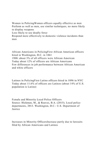 Women in PolicingWomen officers equally effective as men
Perform as well as men, use similar techniques, no more likely
to display weapons
Less likely to use deadly force
Respond more effectively to domestic violence incidents than
men
African Americans in PolicingFirst African American officers
hired in Washington, D.C. in 1861
1900: about 3% of all officers were African American
Today about 12% of officers are African Americans
Few differences in job performance between African American
and white officers
Latinos in PolicingFirst Latino officers hired in 1896 in NYC
Today about 11.6% of officers are Latinos (about 14% of U.S.
population is Latino)
Female and Minority Local Police Officers
Source: Hickman, M., & Reaves, B.A. (2015). Local police
departments, 2013. Washington, D.C.: U.S. Department of
Justice
Increases in Minority OfficersIncrease partly due to lawsuits
filed by African Americans and Latinos
 