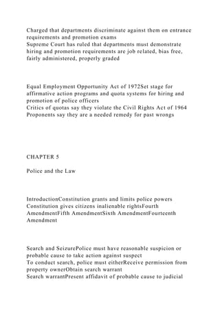 Charged that departments discriminate against them on entrance
requirements and promotion exams
Supreme Court has ruled that departments must demonstrate
hiring and promotion requirements are job related, bias free,
fairly administered, properly graded
Equal Employment Opportunity Act of 1972Set stage for
affirmative action programs and quota systems for hiring and
promotion of police officers
Critics of quotas say they violate the Civil Rights Act of 1964
Proponents say they are a needed remedy for past wrongs
CHAPTER 5
Police and the Law
IntroductionConstitution grants and limits police powers
Constitution gives citizens inalienable rightsFourth
AmendmentFifth AmendmentSixth AmendmentFourteenth
Amendment
Search and SeizurePolice must have reasonable suspicion or
probable cause to take action against suspect
To conduct search, police must eitherReceive permission from
property ownerObtain search warrant
Search warrantPresent affidavit of probable cause to judicial
 
