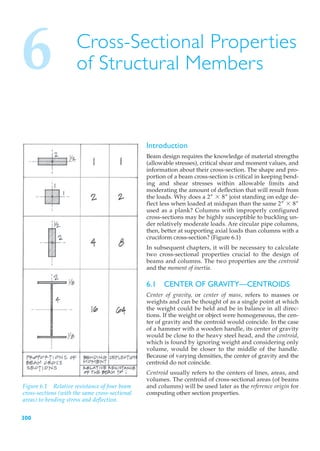 6                     Cross-Sectional Properties
                      of Structural Members


                                                Introduction
                                                Beam design requires the knowledge of material strengths
                                                (allowable stresses), critical shear and moment values, and
                                                information about their cross-section. The shape and pro-
                                                portion of a beam cross-section is critical in keeping bend-
                                                ing and shear stresses within allowable limits and
                                                moderating the amount of deflection that will result from
                                                the loads. Why does a 2– * 8– joist standing on edge de-
                                                flect less when loaded at midspan than the same 2– * 8–
                                                used as a plank? Columns with improperly configured
                                                cross-sections may be highly susceptible to buckling un-
                                                der relatively moderate loads. Are circular pipe columns,
                                                then, better at supporting axial loads than columns with a
                                                cruciform cross-section? (Figure 6.1)
                                                In subsequent chapters, it will be necessary to calculate
                                                two cross-sectional properties crucial to the design of
                                                beams and columns. The two properties are the centroid
                                                and the moment of inertia.

                                                6.1 CENTER OF GRAVITY—CENTROIDS
                                                Center of gravity, or center of mass, refers to masses or
                                                weights and can be thought of as a single point at which
                                                the weight could be held and be in balance in all direc-
                                                tions. If the weight or object were homogeneous, the cen-
                                                ter of gravity and the centroid would coincide. In the case
                                                of a hammer with a wooden handle, its center of gravity
                                                would be close to the heavy steel head, and the centroid,
                                                which is found by ignoring weight and considering only
                                                volume, would be closer to the middle of the handle.
                                                Because of varying densities, the center of gravity and the
                                                centroid do not coincide.
                                                Centroid usually refers to the centers of lines, areas, and
                                                volumes. The centroid of cross-sectional areas (of beams
Figure 6.1 Relative resistance of four beam     and columns) will be used later as the reference origin for
cross-sections (with the same cross-sectional   computing other section properties.
areas) to bending stress and deflection.


300
 