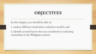 OBJECTIVES
In this chapter, you should be able to:
1. analyze different curriculum evaluation models; and
2. identify several factors that are considered in evaluating
curriculum in the Philippine context
 