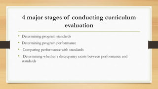 4 major stages of conducting curriculum
evaluation
• Determining program standards
• Determining program performance
• Comparing performance with standards
• Determining whether a discrepancy exists between performance and
standards
 