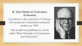 B. Tyler Model of Curriculum
Evaluation
A professor at the university of Chicago
who proposed a curriculum evaluation
model year 1949.
-The model was published in a book
called “Basic Principles of Curriculum
and Instruction”
 