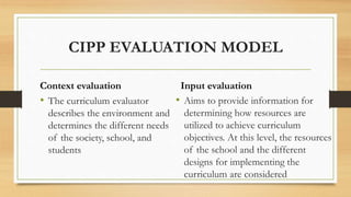 CIPP EVALUATION MODEL
Context evaluation
• The curriculum evaluator
describes the environment and
determines the different needs
of the society, school, and
students
Input evaluation
• Aims to provide information for
determining how resources are
utilized to achieve curriculum
objectives. At this level, the resources
of the school and the different
designs for implementing the
curriculum are considered
 