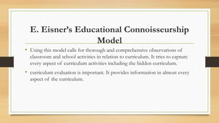 E. Eisner’s Educational Connoisseurship
Model
• Using this model calls for thorough and comprehensive observations of
classroom and school activities in relation to curriculum. It tries to capture
every aspect of curriculum activities including the hidden curriculum.
• curriculum evaluation is important. It provides information in almost every
aspect of the curriculum.
 