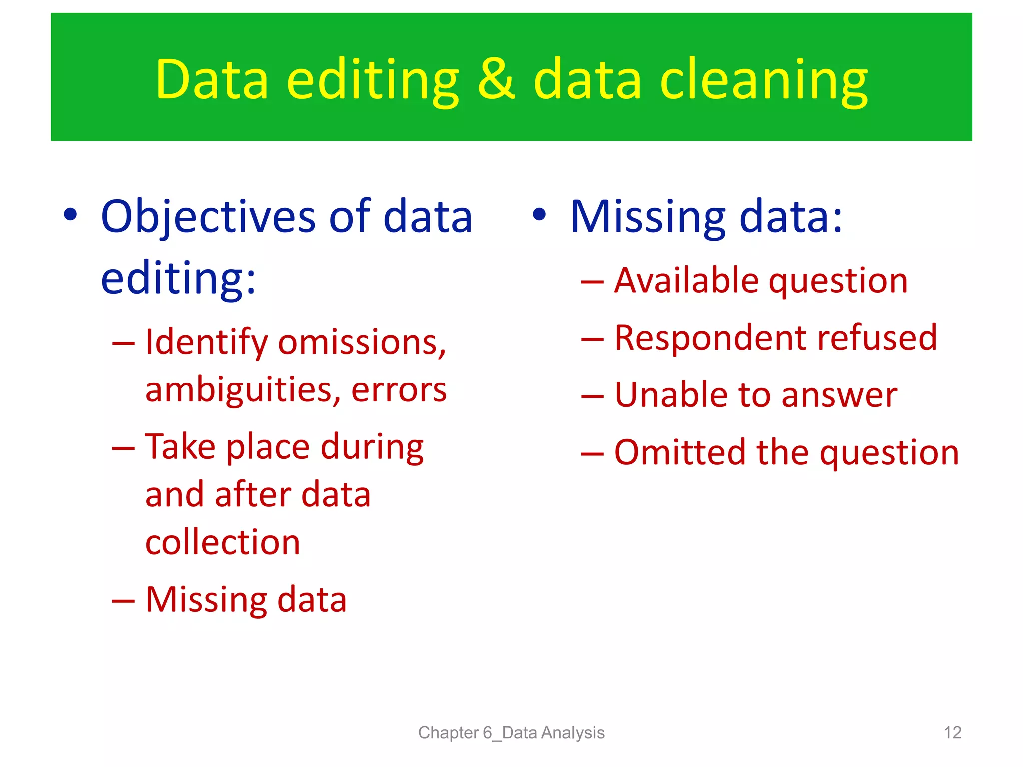 Data editing & data cleaning
Chapter 6_Data Analysis 12
• Objectives of data
editing:
– Identify omissions,
ambiguities, errors
– Take place during
and after data
collection
– Missing data
• Missing data:
– Available question
– Respondent refused
– Unable to answer
– Omitted the question
 