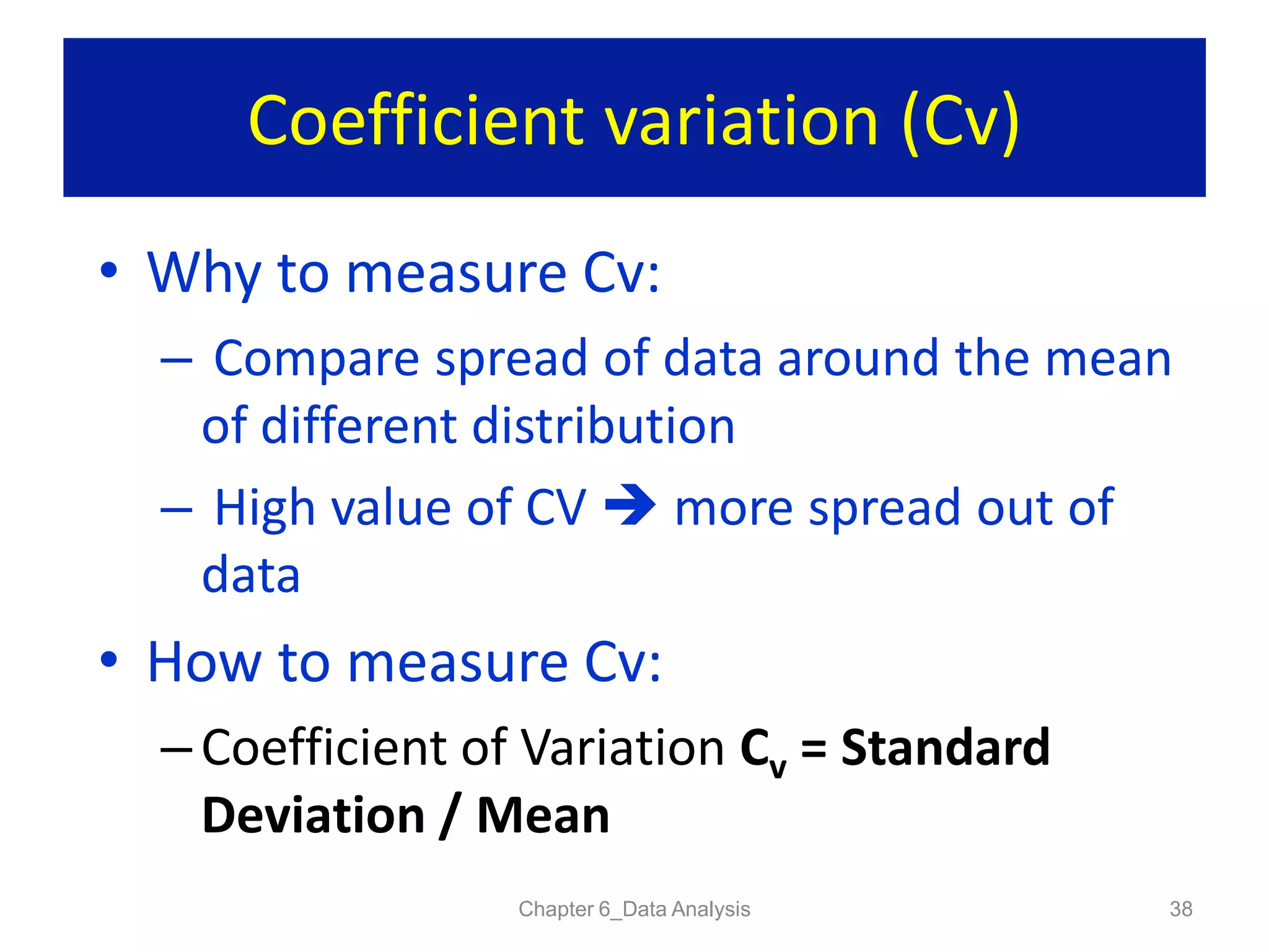 Coefficient variation (Cv)
Chapter 6_Data Analysis 38
• Why to measure Cv:
– Compare spread of data around the mean
of different distribution
– High value of CV  more spread out of
data
• How to measure Cv:
– Coefficient of Variation Cv = Standard
Deviation / Mean
 