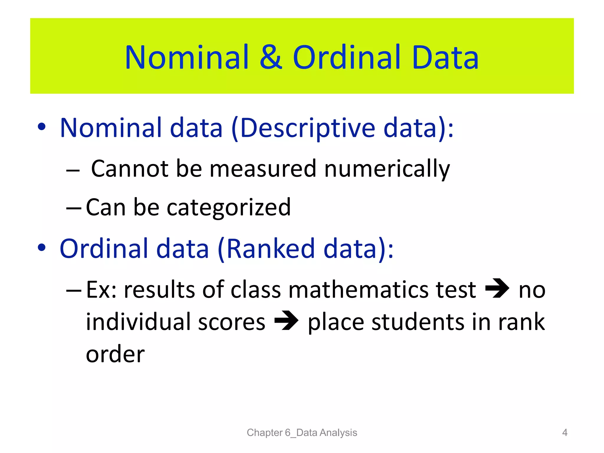 Nominal & Ordinal Data
• Nominal data (Descriptive data):
– Cannot be measured numerically
– Can be categorized
• Ordinal data (Ranked data):
– Ex: results of class mathematics test  no
individual scores  place students in rank
order
Chapter 6_Data Analysis 4
 