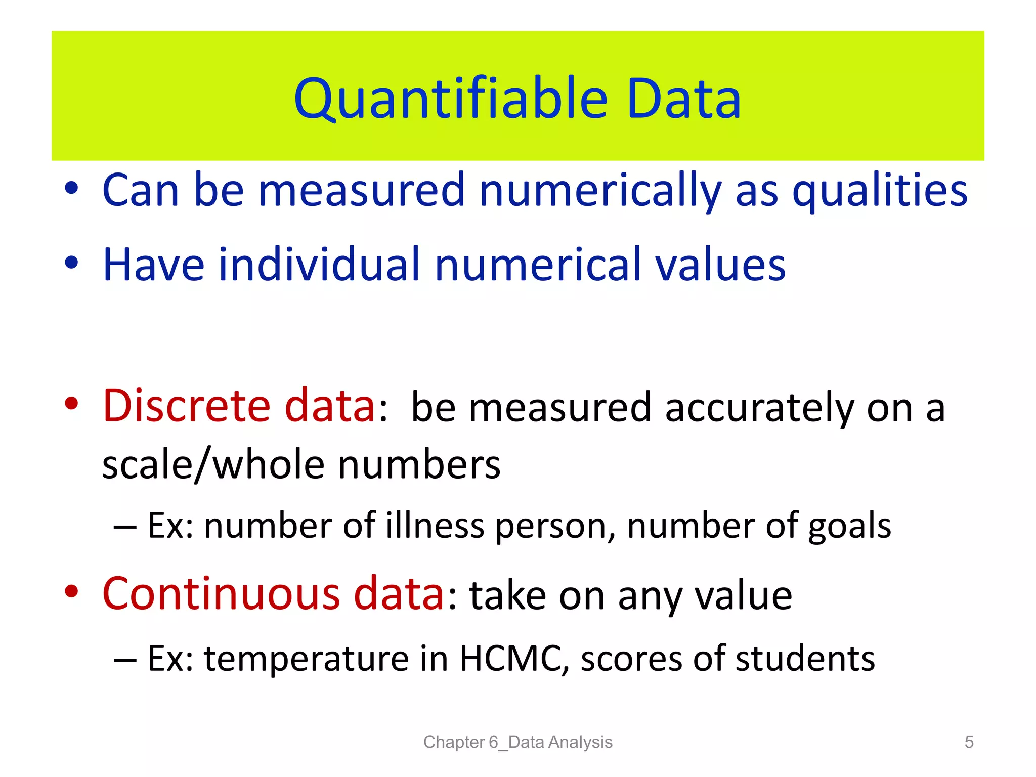 Quantifiable Data
• Can be measured numerically as qualities
• Have individual numerical values
• Discrete data: be measured accurately on a
scale/whole numbers
– Ex: number of illness person, number of goals
• Continuous data: take on any value
– Ex: temperature in HCMC, scores of students
Chapter 6_Data Analysis 5
 