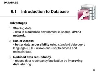 Advantages
1. Sharing data
- data in a database environment is shared over a
network.
2. Easier Access
- better data accessibility using standard data query
language (SQL). allows end-user to access and
maintain data.
3. Reduced data redundancy
- reduce data redundancy/duplication by improving
data sharing.
DATABASE
6.1 Introduction to Database
 