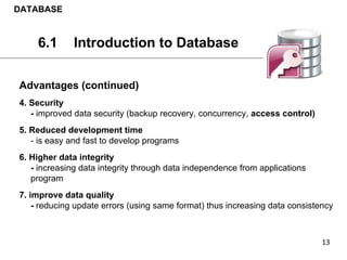 Advantages (continued)
4. Security
- improved data security (backup recovery, concurrency, access control)
5. Reduced development time
- is easy and fast to develop programs
6. Higher data integrity
- increasing data integrity through data independence from applications
program
7. improve data quality
- reducing update errors (using same format) thus increasing data consistency
DATABASE
6.1 Introduction to Database
 