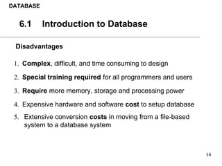 Disadvantages
1. Complex, difficult, and time consuming to design
2. Special training required for all programmers and users
3. Require more memory, storage and processing power
4. Expensive hardware and software cost to setup database
5. Extensive conversion costs in moving from a file-based
system to a database system
DATABASE
6.1 Introduction to Database
 