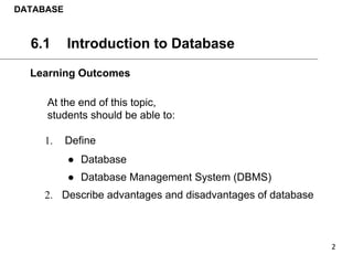 6.1 Introduction to Database
At the end of this topic,
students should be able to:
1. Define
● Database
● Database Management System (DBMS)
2. Describe advantages and disadvantages of database
DATABASE
Learning Outcomes
 