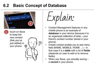 touch on Save
to keep the
new contact
(that you’ve
just added) in
your phone
6.2 Basic Concept of Database
• Contact Management features in any
mobile phone is an example of
database in your device (because it is
an organized collection of data – your
friend’s contact number stored in your
phone)
• Create contact enable you to see many
field (NAME, MOBILE, HOME .. ) – in
that case it is a table with a lot of fields
(depends on user to add or to remove
fields)
• When you Save, you actually saving –
a record in your phone.
Explain:
 