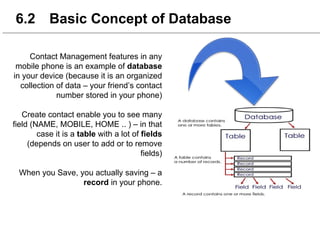 6.2 Basic Concept of Database
Contact Management features in any
mobile phone is an example of database
in your device (because it is an organized
collection of data – your friend’s contact
number stored in your phone)
Create contact enable you to see many
field (NAME, MOBILE, HOME .. ) – in that
case it is a table with a lot of fields
(depends on user to add or to remove
fields)
When you Save, you actually saving – a
record in your phone.
 