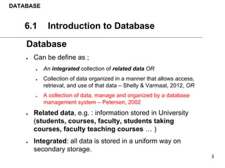 DATABASE
6.1 Introduction to Database
Database
● Can be define as ;
● An integrated collection of related data OR
● Collection of data organized in a manner that allows access,
retrieval, and use of that data – Shelly & Varmaat, 2012, OR
● A collection of data, manage and organized by a database
management system – Petersen, 2002
● Related data, e.g. : information stored in University
(students, courses, faculty, students taking
courses, faculty teaching courses … )
● Integrated: all data is stored in a uniform way on
secondary storage.
 